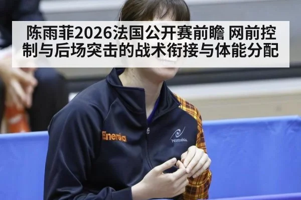 陈雨菲2026法国公开赛前瞻 网前控制与后场突击的战术衔接与体能分配