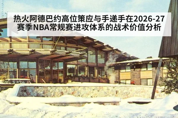 热火阿德巴约高位策应与手递手在2026-27赛季NBA常规赛进攻体系的战术价值分析